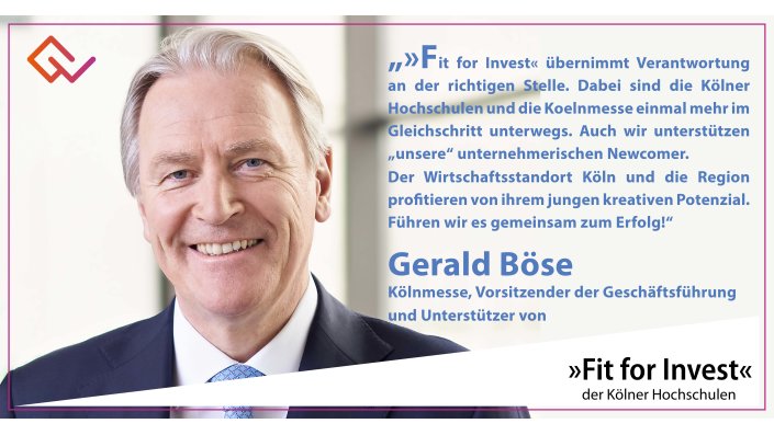 Fit for Invest Unterstützer Gerald Böse: »Fit for Invest« übernimmt Verantwortung an der richtigen Stelle. Dabei sind die Kölner Hochschulen und die Koelnmesse einmal mehr im Gleichschritt unterwegs. Auch wir unterstützen „unsere“ unternehmerischen Newcomer: mit unsrem Campus „Incube8“ auf dem Messegelände, in dem wir Start-ups mit etablierten Unternehmen unserer Messewelten zusammenbringen. Der Wirtschaftsstandort Köln und die Region profitieren von ihrem jungen kreativen Potenzial. Führen wir es gemeinsam zum Erfolg!