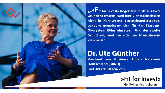 Fit for Invest Unterstützering Dr. Ute Günther: "»Fit for Invest« begeistert mich aus zwei Gründen: Erstens, weil hier vier Hochschulen nicht in Konkurrenz gegeneinander stehen, sondern gemeinsam sich für das Start-up-Ökosystem Kölns einsetzen. Und der zweite Grund ist, weil sie sich um Investitionen kümmern und für ein junges, innovatives Unternehmen ist eine Frühphasen-Finanzierung – Kapital für Wachstum – eines der zentralen Momente. Dass die Hochschulen sich darum kümmern, ist nicht selbstverständlich – und das ist das Großartige an »Fit for Invest«."