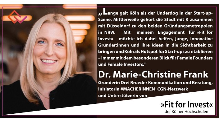 Fit for Invest Unterstützerin Dr. Marie-Christine Frank: „Lange galt Köln als der Underdog in der Start-up-Szene. Mittlerweile gehört die Stadt mit K zusammen mit Düsseldorf zu den beiden Gründungsmetropolen in NRW. Mit meinem Engagement für »Fit for Invest« möchte ich dabei helfen, junge, innovative Gründer:innen und ihre Ideen in die Sichtbarkeit zu bringen und Köln als Hotspot für Start-ups zu etablieren – immer mit dem besonderen Blick für Female Founders und Female Investors.”