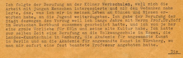 Ausschnitt eines Briefes: Ich folgte der Berufung an der Kölner Werkschulen, weil mich die Arbeit mit jungen Menschen interessierte und mir den Gedanken nahe legte, das, was ich mir in meinem Leben an Können und Wissen erworben habe, an die Jugend weiterzugeben. Ich gab der Berufung der Stadt deswegen den Vorzug, weil ich lange Jahre mit Herrn Prof. Dr. Hoff im Deutshen Werkbund zusammen gearbeitet hatte, und ich von je her eine große Vorliebe für Köln und seine alte Kultur habe. 