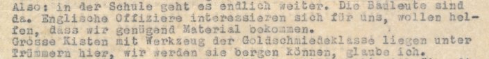 Ausschnitt eines Briefes: Also, in der Schule geht es endlich weiter. Die Bauleute sind da. Englische Offiziere interessieren sich für uns, wollen helfen, dass wir genügend Material bekommen. Grosse Kisten mit Werkzeug der Goldschmiedeklasse liegen unter Trümmern hier, wir werden sie bergen können, glaube ich.