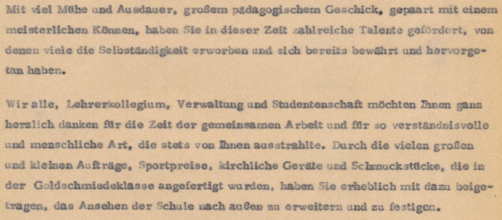 Ausschnitt aus einem Brief: Mit viel Mühe und Ausdauer, großem pädagogischem Geschick, gepaart mit einem meisterlichen Können, haben Sie in dieser Zeit zahlreiche Talente gefördert, von denen viele die Selbständigkeit erworben und sich bereits bewährt und hervorgetan haben. Wir alle möchten Ihnen ganz herzlich danken für die Zeit der gemeinsamen Arbiet und für so verständnisvolle und menschliche Art, die stets von Ihnen ausstrahlte. Durch die vielen Aufträge haben Sie erheblich mit dazu beigetragen, das Ansehen der Schule nach außen zu erweitern und zu festigen.