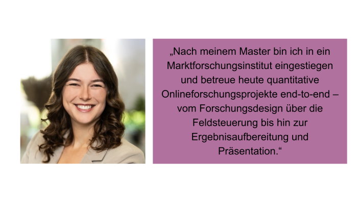„Nach meinem Master bin ich in ein Marktforschungsinstitut eingestiegen und betreue heute quantitative Onlineforschungsprojekte end-to-end - vom Forschungsdesign über die Feldsteuerung bis hin zur Ergebnisaufbereitung und Präsentation." Samira Nehls, Junior Research Executive, YouGov