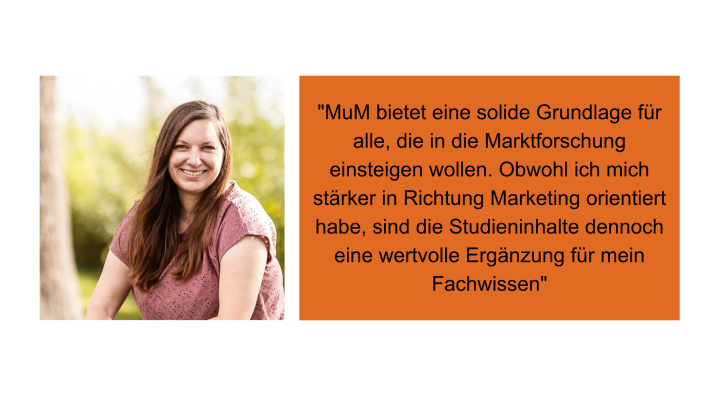 "MuM bietet eine solide Grundlage für alle, die in die Marktforschung einsteigen wollen. Obwohl ich mich stärker in Richtung Marketing orientiert habe, sind die Studieninhalte dennoch eine wertvolle Ergänzung für mein Fachwissen." Pia Krühner, Projektmanagement & Marketing, Tourismuszentrale Holsteinische Schweiz